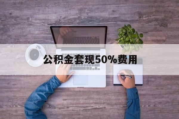 最新公积金套现50%费用方法分析(最方便真实的嵊州公积金套现需要什么手续方法)