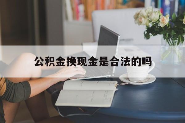 最新公积金换现金是合法的吗方法分析(最方便真实的嵊州公积金换现金是合法的吗怎么办方法)