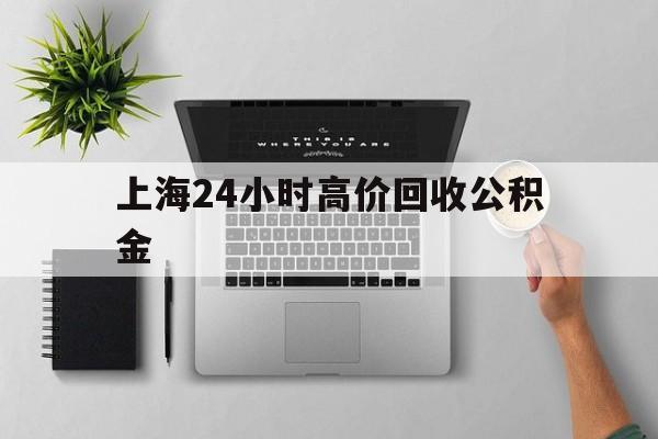 最新上海24小时高价回收公积金方法分析(最方便真实的嵊州2021年上海公积金怎么提取方法)