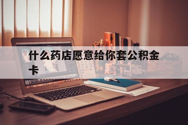 最新什么药店愿意给你套公积金卡方法分析(最方便真实的嵊州什么药店愿意给你套公积金卡的钱方法)